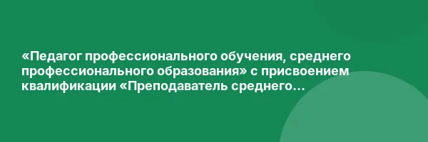 «Педагог профессионального обучения, среднего профессионального образования» с присвоением квалификации «Преподаватель среднего профессионального образования. Мастер производственного обучения»