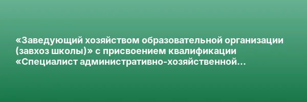 «Заведующий хозяйством образовательной организации (завхоз школы)» с присвоением квалификации «Специалист административно-хозяйственной деятельности»