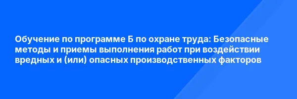 Обучение по программе Б по охране труда: Безопасные методы и приемы выполнения работ при воздействии вредных и (или) опасных производственных факторов
