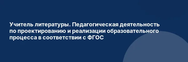 Учитель литературы. Педагогическая деятельность по проектированию и реализации образовательного процесса в соответствии с ФГОС
