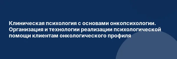 Клиническая психология с основами онкопсихологии. Организация и технологии реализации психологической помощи клиентам онкологического профиля