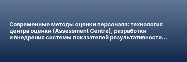 Современные методы оценки персонала: технология центра оценки (Assessment Centre), разработки и внедрения системы показателей результативности и управления по целям (Management by Objectives)