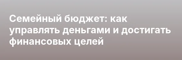 Семейный бюджет: как управлять деньгами и достигать финансовых целей
