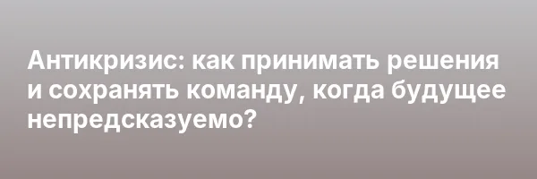 Антикризис: как принимать решения и сохранять команду, когда будущее непредсказуемо?