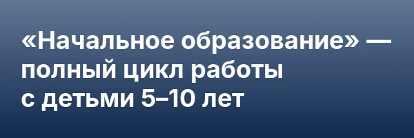 «Начальное образование» — полный цикл работы с детьми 5–10 лет