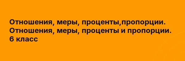 Отношения, меры, проценты,пропорции. Отношения, меры, проценты и пропорции. 6 класс