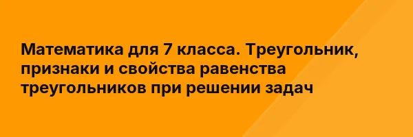 Математика для 7 класса. Треугольник, признаки и свойства равенства треугольников при решении задач