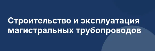Строительство и эксплуатация магистральных трубопроводов