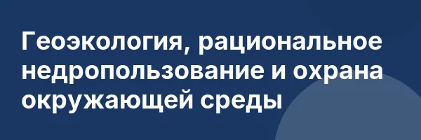 Геоэкология, рациональное недропользование и охрана окружающей среды