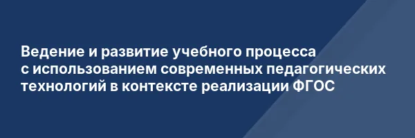 Ведение и развитие учебного процесса с использованием современных педагогических технологий в контексте реализации ФГОС