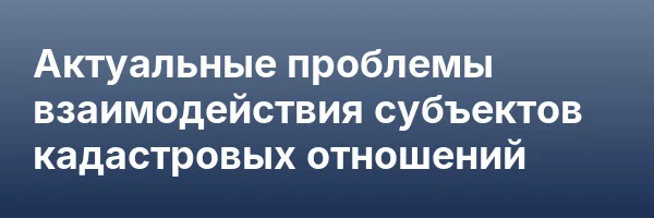 Актуальные проблемы взаимодействия субъектов кадастровых отношений