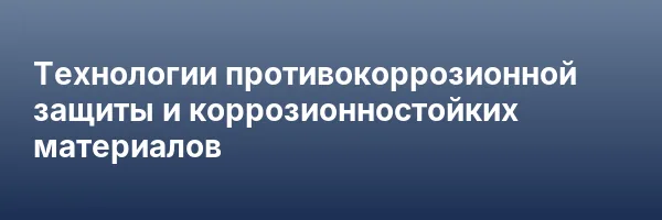 Технологии противокоррозионной защиты и коррозионностойких материалов