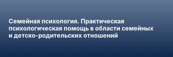 Семейная психология. Практическая психологическая помощь в области семейных и детско-родительских отношений