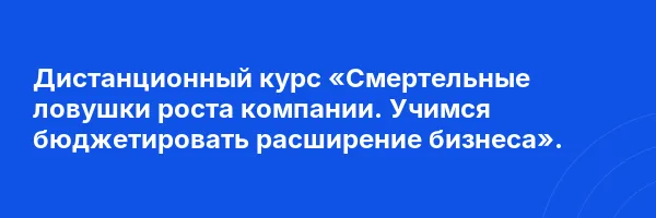 Дистанционный курс «Смертельные ловушки роста компании. Учимся бюджетировать расширение бизнеса».