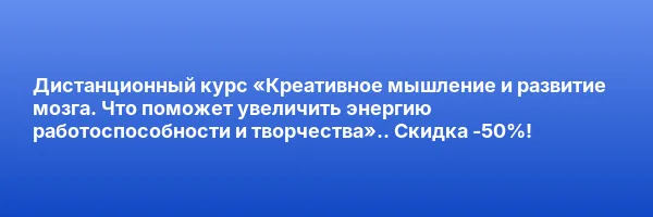 Дистанционный курс «Креативное мышление и развитие мозга. Что поможет увеличить энергию работоспособности и творчества».. Скидка -50%!