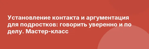 Установление контакта и аргументация для подростков: говорить уверенно и по делу. Мастер-класс