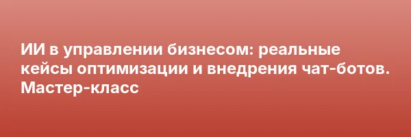 ИИ в управлении бизнесом: реальные кейсы оптимизации и внедрения чат-ботов. Мастер-класс