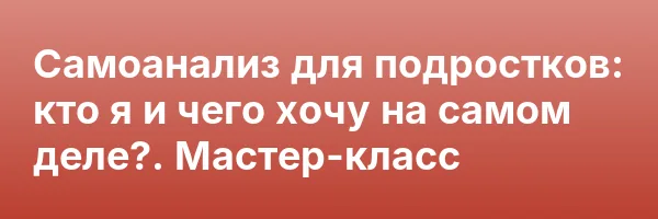 Самоанализ для подростков: кто я и чего хочу на самом деле?. Мастер-класс