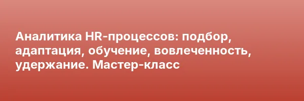 Аналитика HR-процессов: подбор, адаптация, обучение, вовлеченность, удержание. Мастер-класс