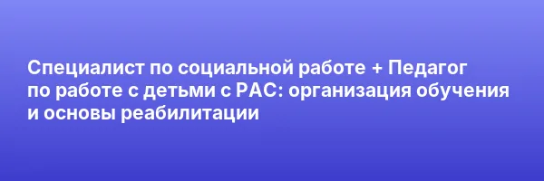 Специалист по социальной работе + Педагог по работе с детьми с РАС: организация обучения и основы реабилитации
