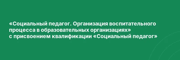 «Социальный педагог. Организация воспитательного процесса в образовательных организациях» с присвоением квалификации «Социальный педагог»