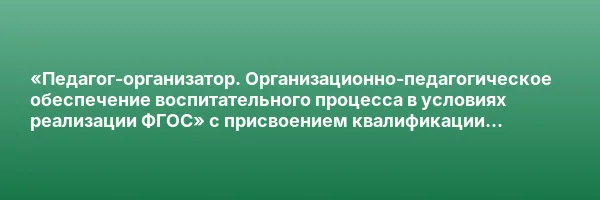 «Педагог-организатор. Организационно-педагогическое обеспечение воспитательного процесса в условиях реализации ФГОС» с присвоением квалификации «Педагог-организатор»