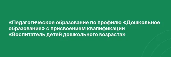 «Педагогическое образование по профилю «Дошкольное образование» с присвоением квалификации «Воспитатель детей дошкольного возраста»