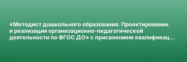«Методист дошкольного образования. Проектирование и реализация организационно-педагогической деятельности по ФГОС ДО» с присвоением квалификации «Организатор-методист дошкольного образования»