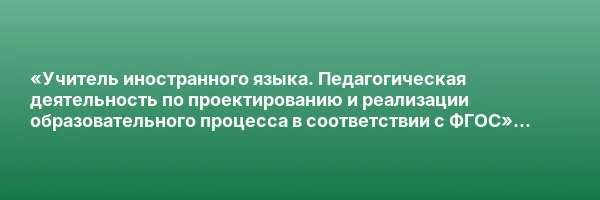 «Учитель иностранного языка. Педагогическая деятельность по проектированию и реализации образовательного процесса в соответствии с ФГОС» с присвоением квалификации «Учитель иностранного языка»