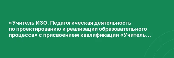 «Учитель ИЗО. Педагогическая деятельность по проектированию и реализации образовательного процесса» с присвоением квалификации «Учитель изобразительного искусства»
