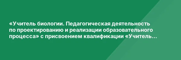 «Учитель биологии. Педагогическая деятельность по проектированию и реализации образовательного процесса» с присвоением квалификации «Учитель биологии»