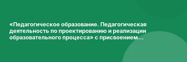 «Педагогическое образование. Педагогическая деятельность по проектированию и реализации образовательного процесса» с присвоением квалификации «Педагог»