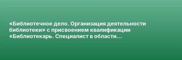 «Библиотечное дело. Организация деятельности библиотеки» с присвоением квалификации «Библиотекарь. Специалист в области библиотечно-информационной деятельности»