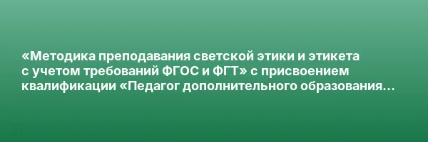 «Методика преподавания светской этики и этикета с учетом требований ФГОС и ФГТ» с присвоением квалификации «Педагог дополнительного образования (светская этика и этикет)»