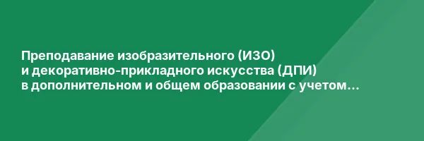 Преподавание изобразительного (ИЗО) и декоративно-прикладного искусства (ДПИ) в дополнительном и общем образовании с учетом требований ФГТ и ФГОС» с присвоением квалификации «Педагог дополнительного образования (изобразительное и декоративно-прикладное ис