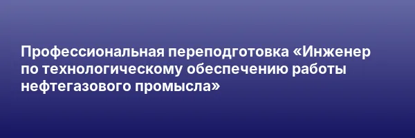 Профессиональная переподготовка «Инженер по технологическому обеспечению работы нефтегазового промысла»