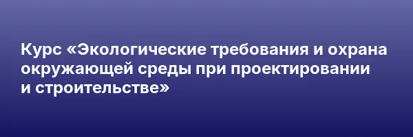 Курс «Экологические требования и охрана окружающей среды при проектировании и строительстве»