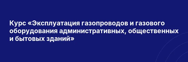 Курс «Эксплуатация газопроводов и газового оборудования административных, общественных и бытовых зданий»