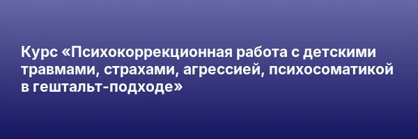 Курс «Психокоррекционная работа с детскими травмами, страхами, агрессией, психосоматикой в гештальт-подходе»