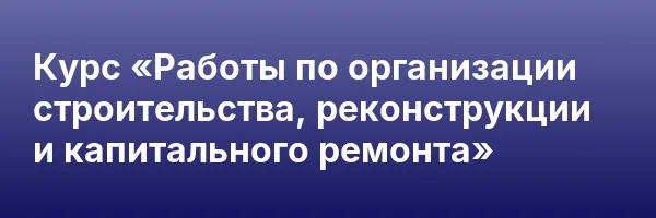 Курс «Работы по организации строительства, реконструкции и капитального ремонта»