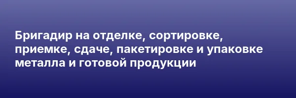Бригадир на отделке, сортировке, приемке, сдаче, пакетировке и упаковке металла и готовой продукции