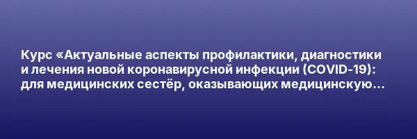 Курс «Актуальные аспекты профилактики, диагностики и лечения новой коронавирусной инфекции (COVID-19): для медицинских сестёр, оказывающих медицинскую помощь в амбулаторных условиях»