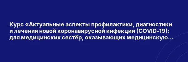 Курс «Актуальные аспекты профилактики, диагностики и лечения новой коронавирусной инфекции (COVID-19): для медицинских сестёр, оказывающих медицинскую помощь в стационарных условиях»