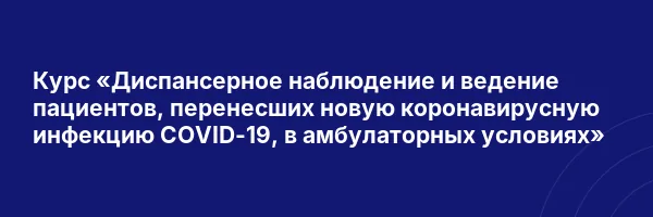 Курс «Диспансерное наблюдение и ведение пациентов, перенесших новую коронавирусную инфекцию COVID-19, в амбулаторных условиях»
