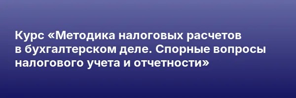 Курс «Методика налоговых расчетов в бухгалтерском деле. Спорные вопросы налогового учета и отчетности»