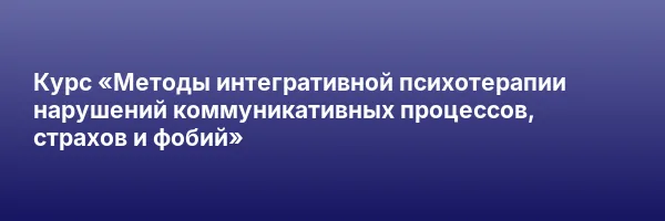 Курс «Методы интегративной психотерапии нарушений коммуникативных процессов, страхов и фобий»