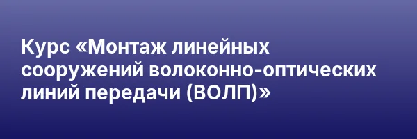 Курс «Монтаж линейных сооружений волоконно-оптических линий передачи (ВОЛП)»