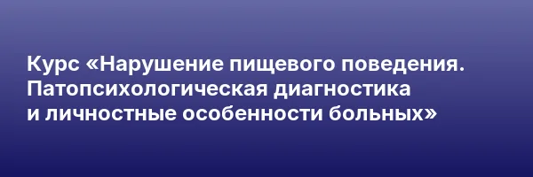 Курс «Нарушение пищевого поведения. Патопсихологическая диагностика и личностные особенности больных»
