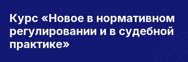 Курс «Новое в нормативном регулировании и в судебной практике»
