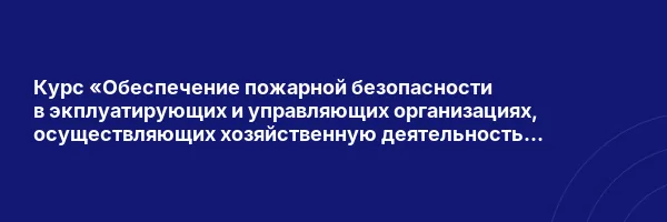 Курс «Обеспечение пожарной безопасности в экплуатирующих и управляющих организациях, осуществляющих хозяйственную деятельность на объектах защиты для руководителей и лиц, назначенных ими ответственными»